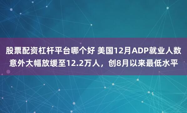 股票配资杠杆平台哪个好 美国12月ADP就业人数意外大幅放缓至12.2万人，创8月以来最低水平