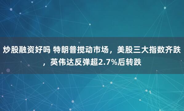 炒股融资好吗 特朗普搅动市场，美股三大指数齐跌，英伟达反弹超2.7%后转跌