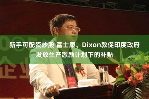 新手可配资炒股 富士康、Dixon敦促印度政府发放生产激励计划下的补贴