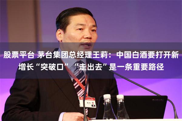 股票平台 茅台集团总经理王莉：中国白酒要打开新增长“突破口” “走出去”是一条重要路径