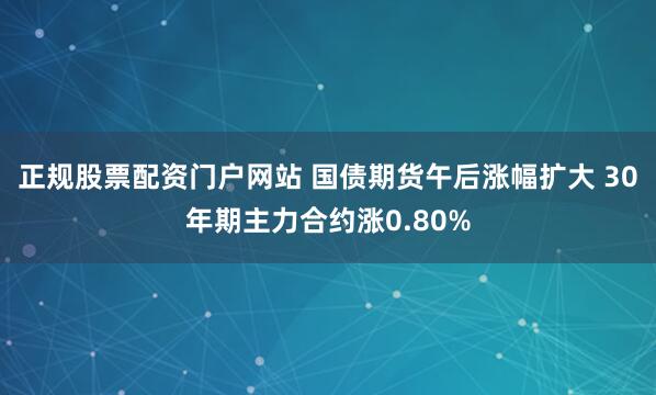 正规股票配资门户网站 国债期货午后涨幅扩大 30年期主力合约涨0.80%