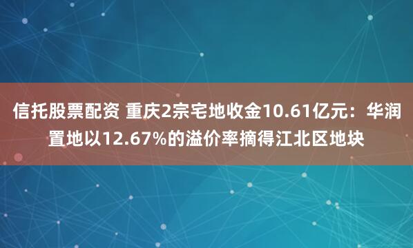 信托股票配资 重庆2宗宅地收金10.61亿元：华润置地以12.67%的溢价率摘得江北区地块