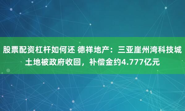 股票配资杠杆如何还 德祥地产：三亚崖州湾科技城土地被政府收回，补偿金约4.777亿元