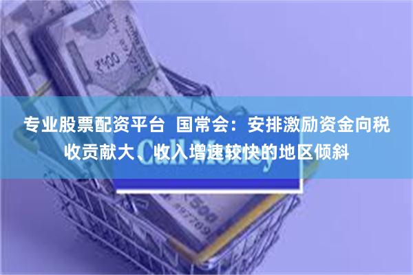 专业股票配资平台  国常会：安排激励资金向税收贡献大、收入增速较快的地区倾斜