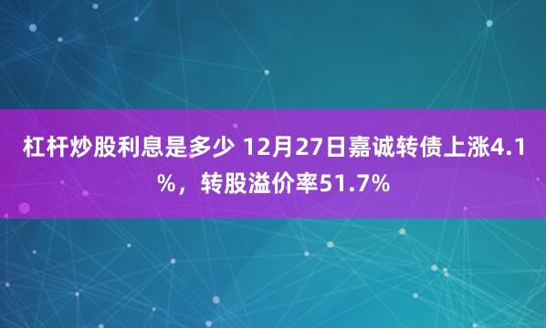 杠杆炒股利息是多少 12月27日嘉诚转债上涨4.1%，转股溢价率51.7%