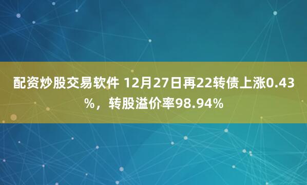 配资炒股交易软件 12月27日再22转债上涨0.43%，转股溢价率98.94%