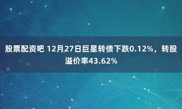 股票配资吧 12月27日巨星转债下跌0.12%，转股溢价率43.62%