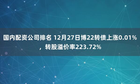 国内配资公司排名 12月27日博22转债上涨0.01%，转股溢价率223.72%