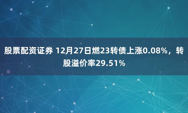 股票配资证券 12月27日燃23转债上涨0.08%，转股溢价率29.51%