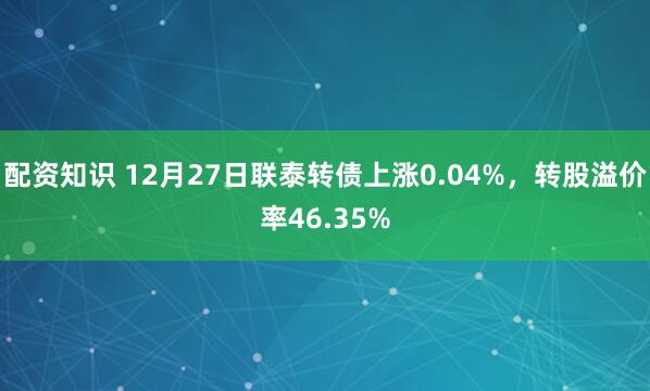 配资知识 12月27日联泰转债上涨0.04%，转股溢价率46.35%