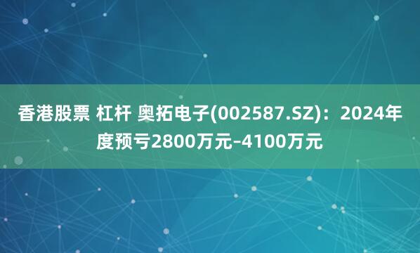 香港股票 杠杆 奥拓电子(002587.SZ)：2024年度预亏2800万元–4100万元