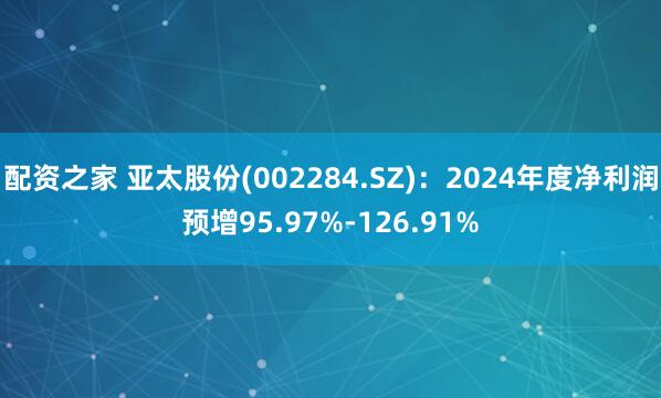 配资之家 亚太股份(002284.SZ)：2024年度净利润预增95.97%-126.91%