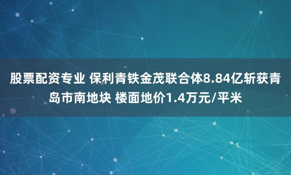 股票配资专业 保利青铁金茂联合体8.84亿斩获青岛市南地块 楼面地价1.4万元/平米