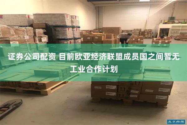 证券公司配资 目前欧亚经济联盟成员国之间暂无工业合作计划