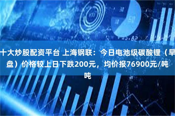 十大炒股配资平台 上海钢联：今日电池级碳酸锂（早盘）价格较上日下跌200元，均价报76900元/吨