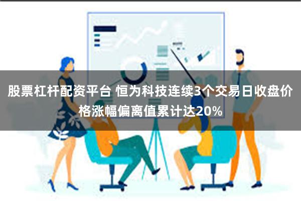 股票杠杆配资平台 恒为科技连续3个交易日收盘价格涨幅偏离值累计达20%