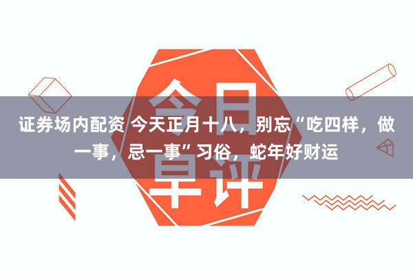 证券场内配资 今天正月十八，别忘“吃四样，做一事，忌一事”习俗，蛇年好财运