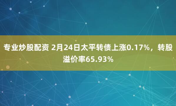 专业炒股配资 2月24日太平转债上涨0.17%，转股溢价率65.93%