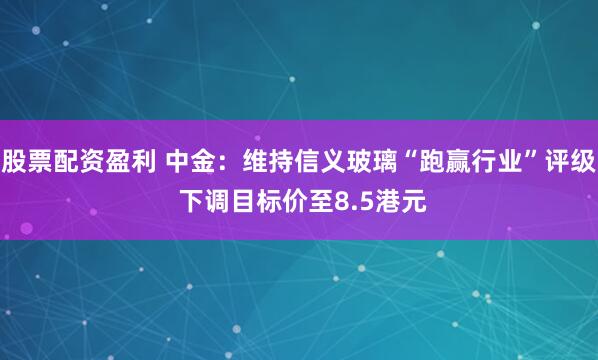 股票配资盈利 中金：维持信义玻璃“跑赢行业”评级 下调目标价至8.5港元