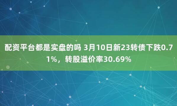 配资平台都是实盘的吗 3月10日新23转债下跌0.71%，转股溢价率30.69%