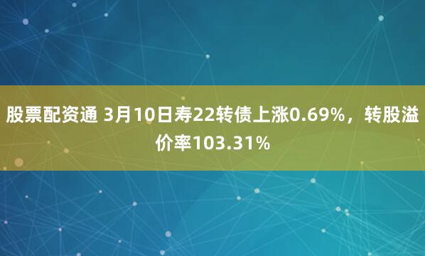 股票配资通 3月10日寿22转债上涨0.69%，转股溢价率103.31%